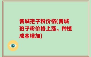 晋城孢子粉价格(晋城孢子粉价格上涨，种植成本增加)