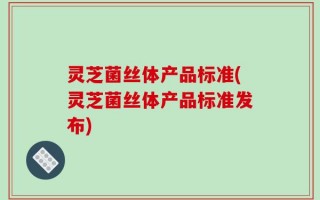 灵芝菌丝体产品标准(灵芝菌丝体产品标准发布)