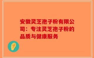 安徽灵芝孢子粉有限公司：专注灵芝孢子粉的品质与健康服务