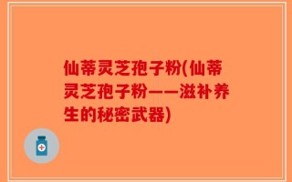 仙蒂灵芝孢子粉(仙蒂灵芝孢子粉——滋补养生的秘密武器)