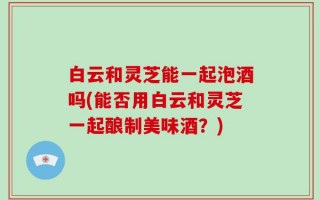 白云和灵芝能一起泡酒吗(能否用白云和灵芝一起酿制美味酒？)