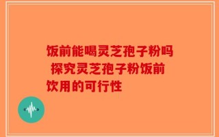 饭前能喝灵芝孢子粉吗 探究灵芝孢子粉饭前饮用的可行性