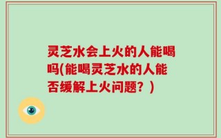 灵芝水会上火的人能喝吗(能喝灵芝水的人能否缓解上火问题？)