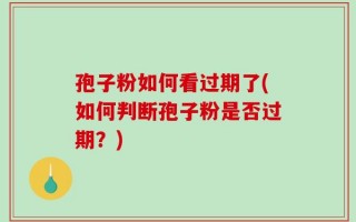 孢子粉如何看过期了(如何判断孢子粉是否过期？)