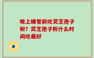 晚上睡觉前吃灵芝孢子粉？灵芝孢子粉什么时间吃最好