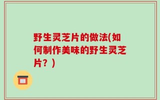 野生灵芝片的做法(如何制作美味的野生灵芝片？)