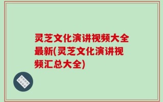 灵芝文化演讲视频大全最新(灵芝文化演讲视频汇总大全)