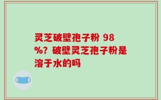 灵芝破壁孢子粉 98%？破壁灵芝孢子粉是溶于水的吗