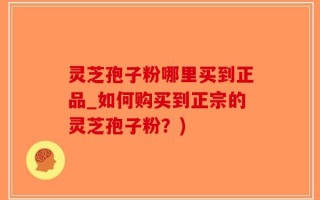 灵芝孢子粉哪里买到正品_如何购买到正宗的灵芝孢子粉？)