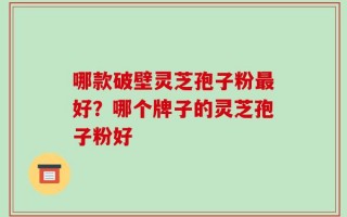 哪款破壁灵芝孢子粉最好？哪个牌子的灵芝孢子粉好