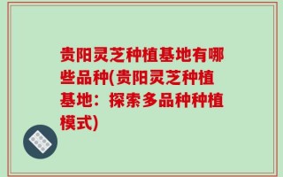 贵阳灵芝种植基地有哪些品种(贵阳灵芝种植基地：探索多品种种植模式)