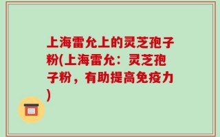 上海雷允上的灵芝孢子粉(上海雷允：灵芝孢子粉，有助提高免疫力)