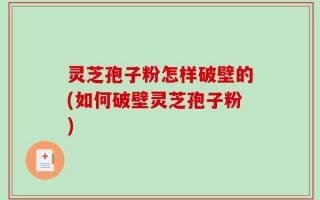 灵芝孢子粉怎样破壁的(如何破壁灵芝孢子粉)