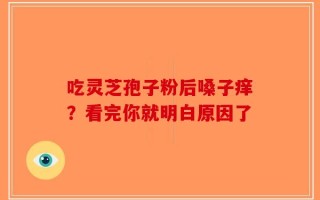 吃灵芝孢子粉后嗓子痒？看完你就明白原因了