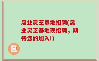 晟业灵芝基地招聘(晟业灵芝基地现招聘，期待您的加入!)