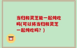 当归和灵芝能一起炖吃吗(可以将当归和灵芝一起炖吃吗？)