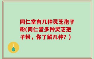 同仁堂有几种灵芝孢子粉(同仁堂多种灵芝孢子粉，你了解几种？)
