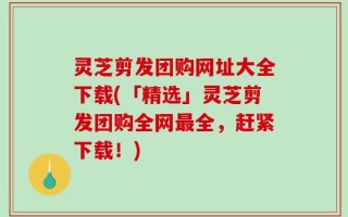 灵芝剪发团购网址大全下载(「精选」灵芝剪发团购全网最全，赶紧下载！)