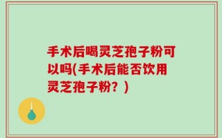手术后喝灵芝孢子粉可以吗(手术后能否饮用灵芝孢子粉？)