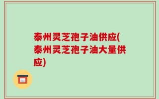 泰州灵芝孢子油供应(泰州灵芝孢子油大量供应)
