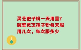 灵芝孢子粉一天用量？破壁灵芝孢子粉每天服用几次，每次服多少