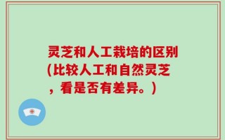 灵芝和人工栽培的区别(比较人工和自然灵芝，看是否有差异。)