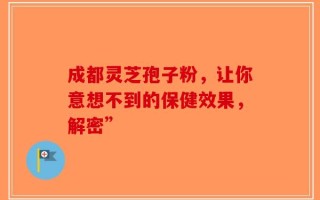 成都灵芝孢子粉，让你意想不到的保健效果，解密”
