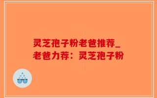 灵芝孢子粉老爸推荐_老爸力荐：灵芝孢子粉