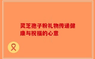 灵芝孢子粉礼物传递健康与祝福的心意