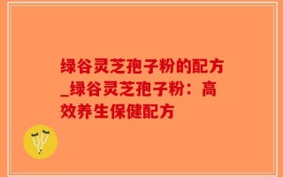 绿谷灵芝孢子粉的配方_绿谷灵芝孢子粉：高效养生保健配方