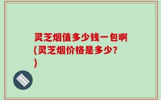 灵芝烟值多少钱一包啊(灵芝烟价格是多少？)