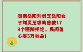 湖南岳阳刘灵芝岳阳女子刘灵芝求助曾被179个医院拒绝，民间善心筹3万救命)