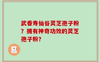 武香寿仙谷灵芝孢子粉？拥有神奇功效的灵芝孢子粉？