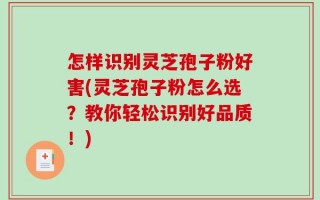 怎样识别灵芝孢子粉好害(灵芝孢子粉怎么选？教你轻松识别好品质！)