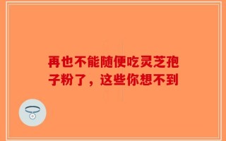 再也不能随便吃灵芝孢子粉了，这些你想不到