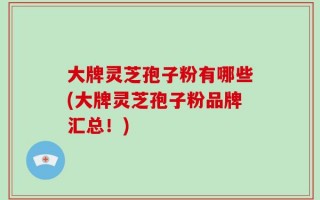 大牌灵芝孢子粉有哪些(大牌灵芝孢子粉品牌汇总！)