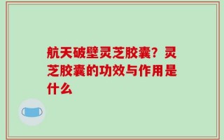 航天破壁灵芝胶囊？灵芝胶囊的功效与作用是什么