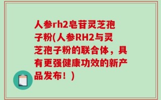 人参rh2皂苷灵芝孢子粉(人参RH2与灵芝孢子粉的联合体，具有更强健康功效的新产品发布！)