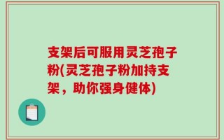 支架后可服用灵芝孢子粉(灵芝孢子粉加持支架，助你强身健体)