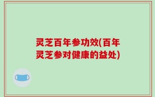 灵芝百年参功效(百年灵芝参对健康的益处)