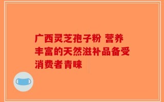 广西灵芝孢子粉 营养丰富的天然滋补品备受消费者青睐