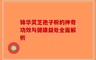 锦华灵芝孢子粉的神奇功效与健康益处全面解析