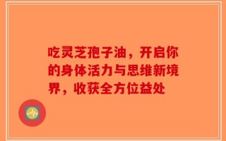 吃灵芝孢子油，开启你的身体活力与思维新境界，收获全方位益处