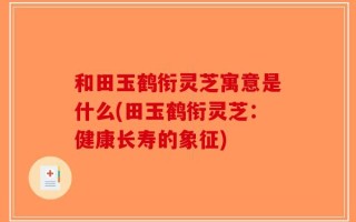和田玉鹤衔灵芝寓意是什么(田玉鹤衔灵芝：健康长寿的象征)