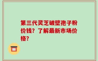 第三代灵芝破壁孢子粉价钱？了解最新市场价格？