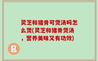 灵芝和猪骨可煲汤吗怎么煲(灵芝和猪骨煲汤，营养美味又有功效)