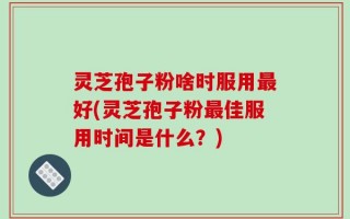 灵芝孢子粉啥时服用最好(灵芝孢子粉最佳服用时间是什么？)