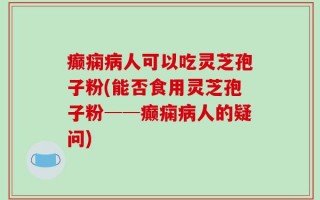癫痫病人可以吃灵芝孢子粉(能否食用灵芝孢子粉──癫痫病人的疑问)