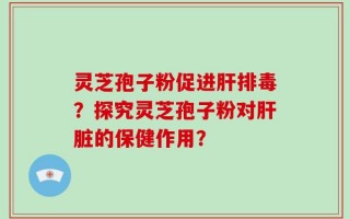 灵芝孢子粉促进肝排毒？探究灵芝孢子粉对肝脏的保健作用？