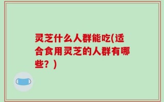 灵芝什么人群能吃(适合食用灵芝的人群有哪些？)